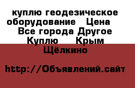 куплю геодезическое оборудование › Цена ­ - - Все города Другое » Куплю   . Крым,Щёлкино